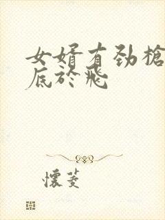 女婿有劲枪枪到底于飞