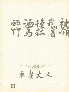 醉酒后我被青梅竹马拉着领证了