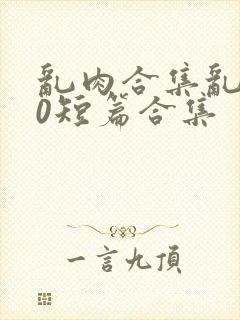 乱肉合集乱500短篇合集