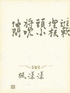 他将头埋进双腿间吮小核软件