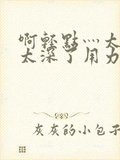 啊轻点灬太粗嗯太深了用力电影