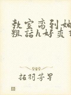 教室脔到她哭h粗话h好爽视频