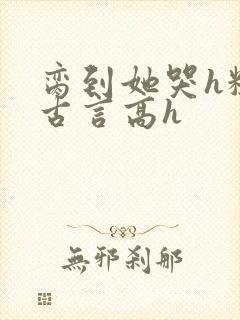 脔到她哭h粗话古言高h