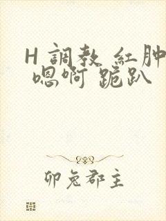 H 调教 红肿 嗯啊 跪趴