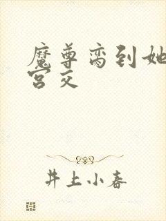 魔尊脔到她哭h宫交