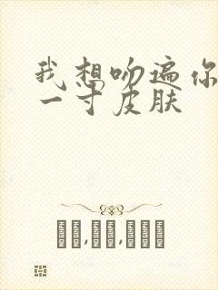 我想吻遍你的每一寸皮肤