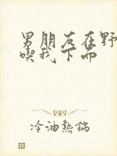 男朋友在野外猛吃我下面