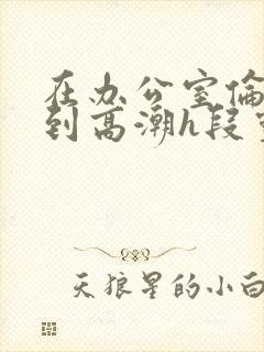 在办公室伦流澡到高潮h段灵兮