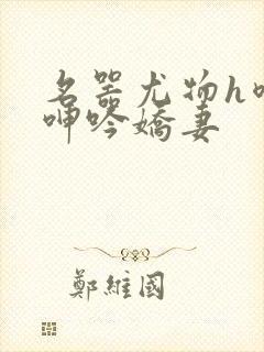 名器尤物h喷汁呻吟娇妻