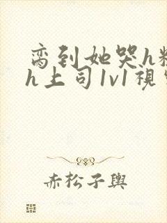 脔到她哭h粗话h上司1v1视频封面