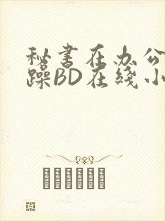 秘书在办公室被躁BD在线小说