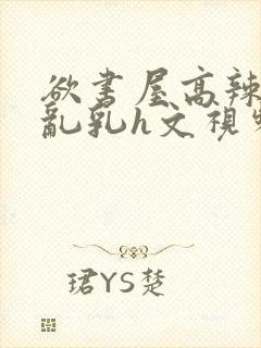 欲书屋高辣h文乱乳h文视频