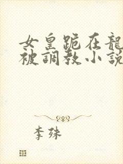 女皇跪在龙椅前被调教小说