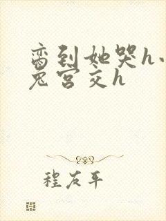 脔到她哭h小白兔宫交h