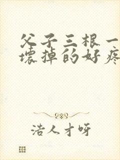 父子三根一起会坏掉的好疼