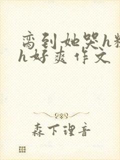 脔到她哭h粗话h好爽作文