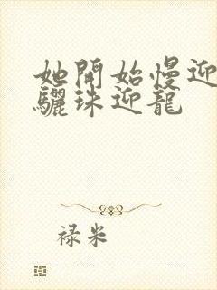 她开始慢迎迎合骊珠迎龙