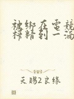 被绑在电竞椅上榨精到一滴不剩