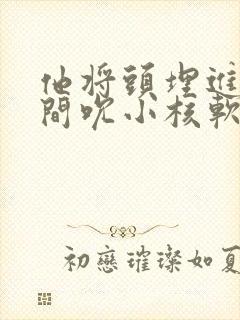 他将头埋进双腿间吮小核软件