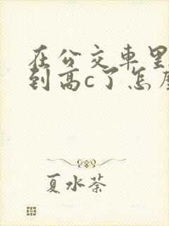 在公交车里c弄到高c了怎么办