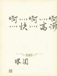 啊灬啊灬啊灬啊灬快灬高潮