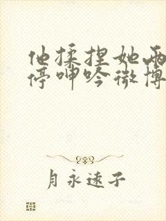 他揉捏她两乳不停呻吟微博