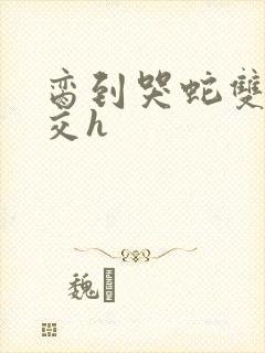 脔到哭蛇双根宫交h