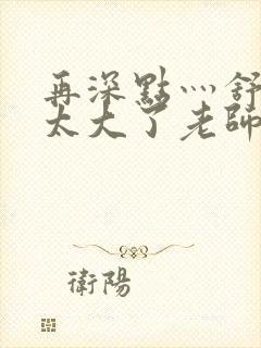 再深点灬舒服灬太大了老师