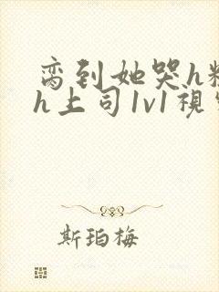 脔到她哭h粗话h上司1v1视频