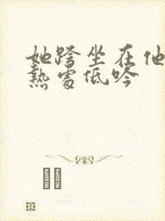 她跨坐在他的炽热处低吟