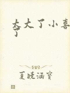 太大了小喜涨死了