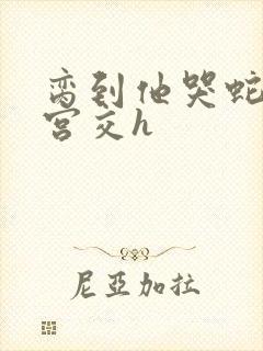 脔到他哭蛇双根宫交h