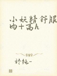 小妖精舒服吗+肉+高h封面