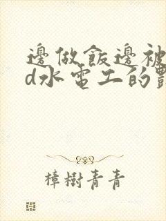 边做饭边被躁bd水电工的艳遇