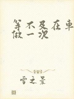 等不及在车里先做一次