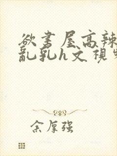 欲书屋高辣h文乱乳h文视频