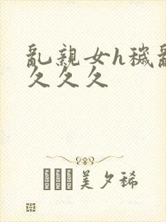 乱亲女h秽乱长久久久