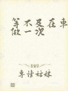 等不及在车里先做一次