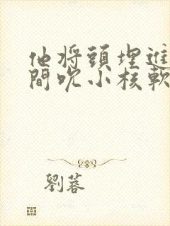 他将头埋进双腿间吮小核软件