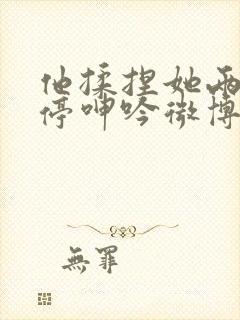 他揉捏她两乳不停呻吟微博