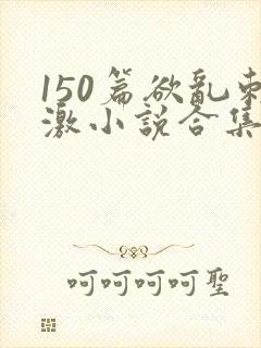150篇欲乱刺激小说合集