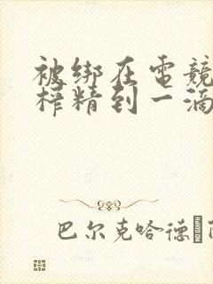 被绑在电竞椅上榨精到一滴不剩