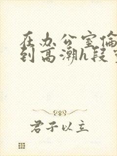 在办公室伦流澡到高潮h段灵兮