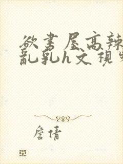 欲书屋高辣h文乱乳h文视频