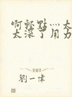 啊轻点灬太粗嗯太深了用力电影