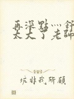 再深点灬舒服灬太大了老师封面