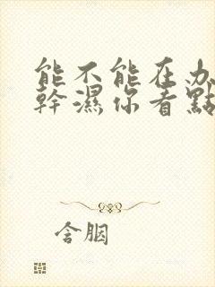 能不能在办公室干湿你看点