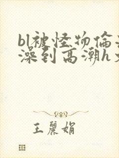 bl被怪物伦流澡到高潮h文