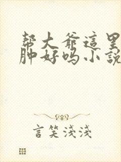 帮大爷这里消消肿好吗小说