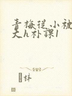 青梅从小被c到大h补课1